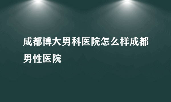 成都博大男科医院怎么样成都男性医院