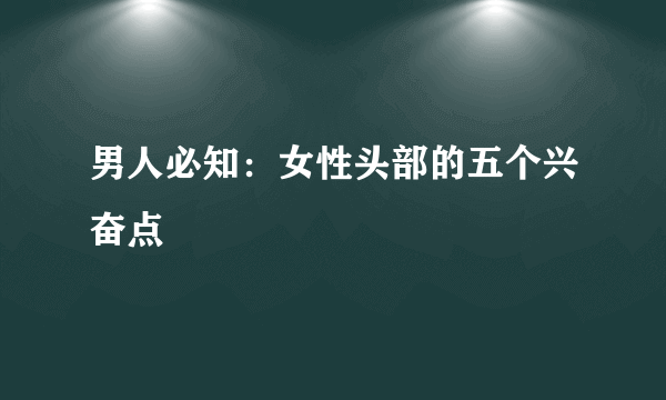 男人必知：女性头部的五个兴奋点