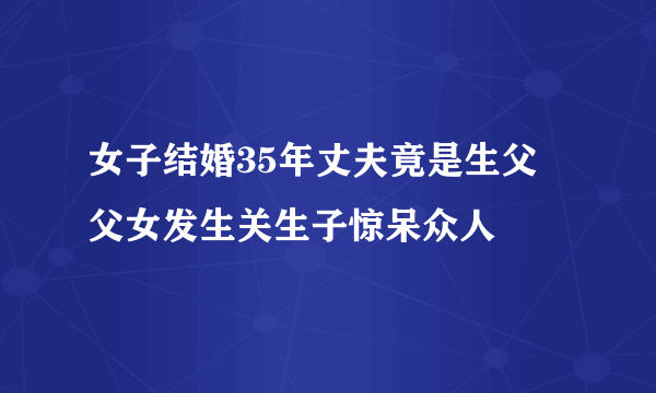 女子结婚35年丈夫竟是生父 父女发生关生子惊呆众人