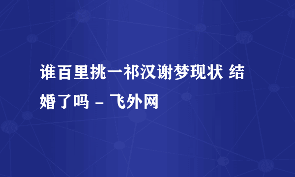 谁百里挑一祁汉谢梦现状 结婚了吗 - 飞外网