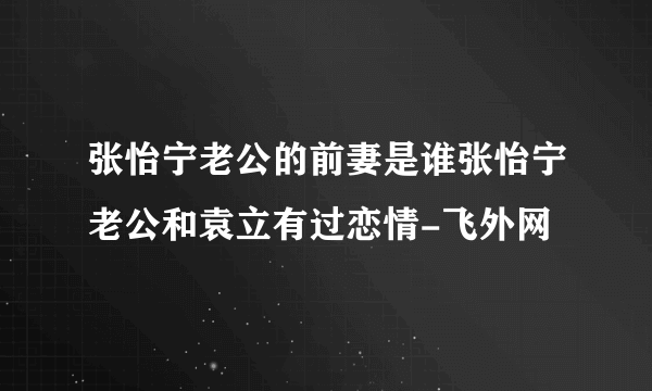 张怡宁老公的前妻是谁张怡宁老公和袁立有过恋情-飞外网