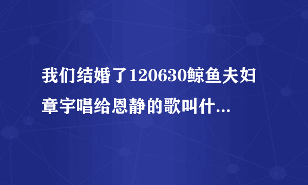 我们结婚了120630鲸鱼夫妇章宇唱给恩静的歌叫什么名字.怎么查不到，谁有音源请发个呗