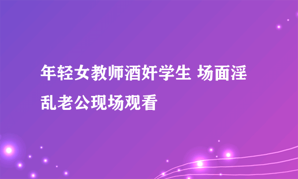 年轻女教师酒奸学生 场面淫乱老公现场观看