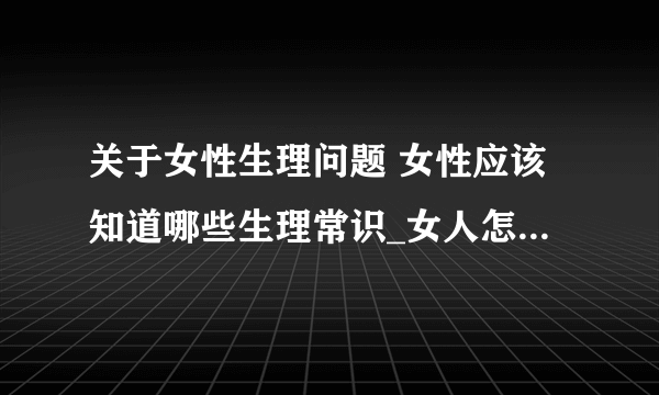 关于女性生理问题 女性应该知道哪些生理常识_女人怎么解决生理需要