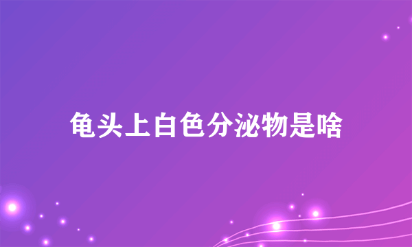 龟头上白色分泌物是啥