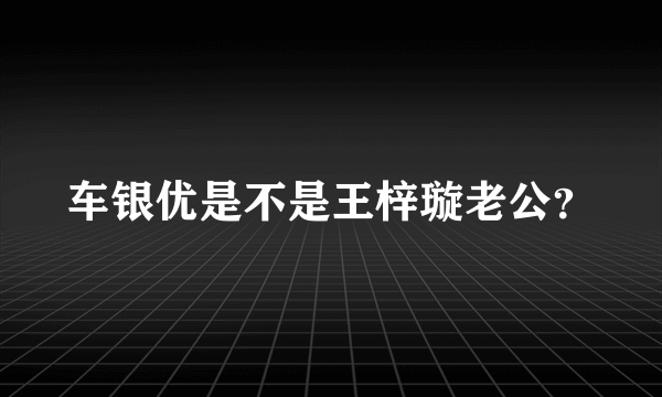 车银优是不是王梓璇老公？