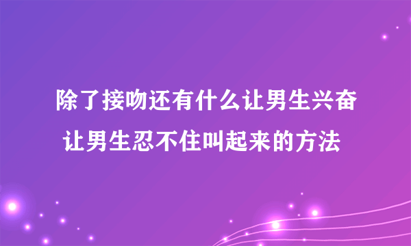 除了接吻还有什么让男生兴奋 让男生忍不住叫起来的方法