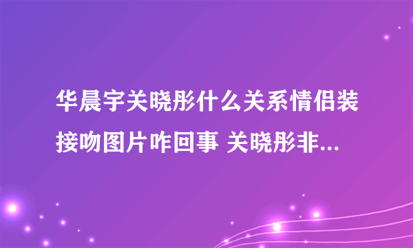 华晨宇关晓彤什么关系情侣装接吻图片咋回事 关晓彤非华晨宇不嫁