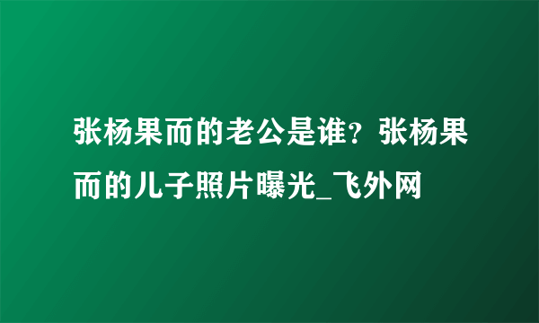 张杨果而的老公是谁？张杨果而的儿子照片曝光_飞外网