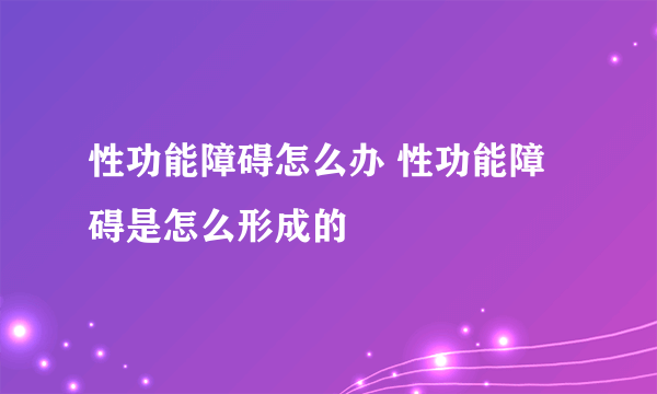 性功能障碍怎么办 性功能障碍是怎么形成的