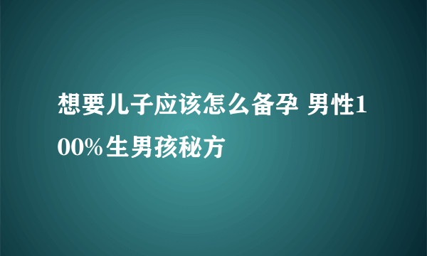 想要儿子应该怎么备孕 男性100%生男孩秘方