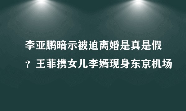 李亚鹏暗示被迫离婚是真是假？王菲携女儿李嫣现身东京机场