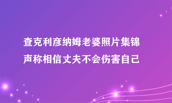 查克利彦纳姆老婆照片集锦 声称相信丈夫不会伤害自己