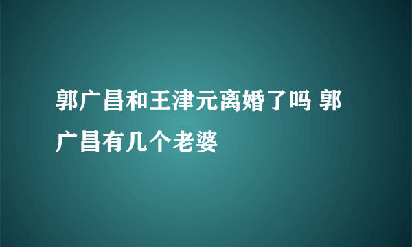 郭广昌和王津元离婚了吗 郭广昌有几个老婆