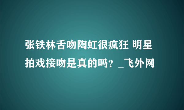 张铁林舌吻陶虹很疯狂 明星拍戏接吻是真的吗？_飞外网