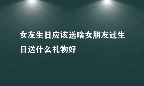 女友生日应该送啥女朋友过生日送什么礼物好