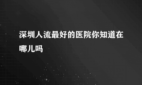 深圳人流最好的医院你知道在哪儿吗