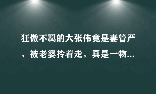 狂傲不羁的大张伟竟是妻管严，被老婆拎着走，真是一物降一物啊