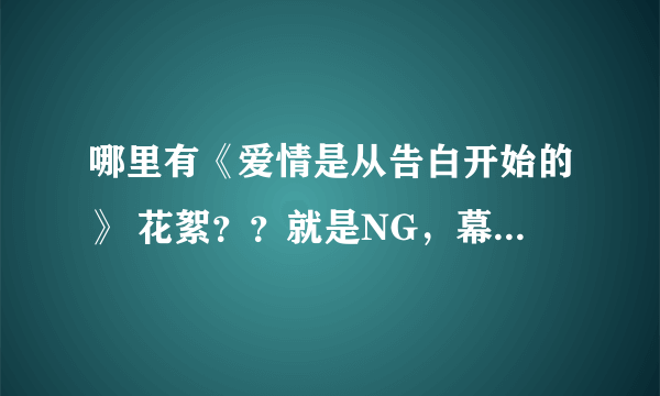 哪里有《爱情是从告白开始的》 花絮？？就是NG，幕后的视频？？？谢谢啦！！！