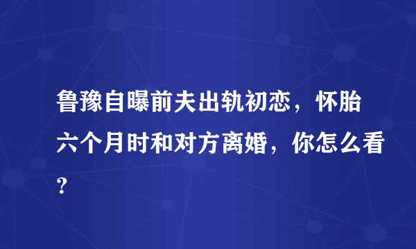 鲁豫自曝前夫出轨初恋，怀胎六个月时和对方离婚，你怎么看？