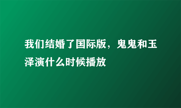 我们结婚了国际版，鬼鬼和玉泽演什么时候播放