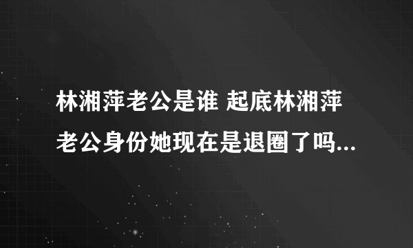 林湘萍老公是谁 起底林湘萍老公身份她现在是退圈了吗 - 娱乐八卦 - 飞外网