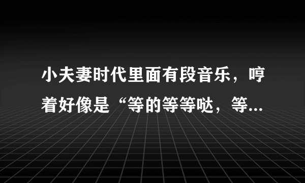 小夫妻时代里面有段音乐，哼着好像是“等的等等哒，等的等等哒哒……”，这个是什么歌曲啊？