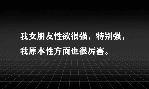 我女朋友性欲很强，特别强，我原本性方面也很厉害。