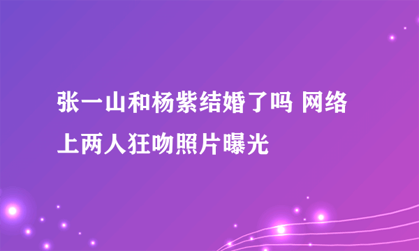 张一山和杨紫结婚了吗 网络上两人狂吻照片曝光