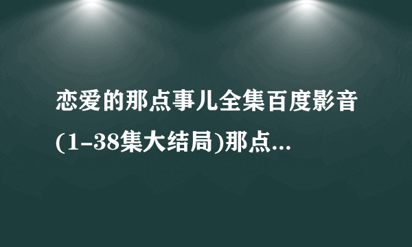 恋爱的那点事儿全集百度影音(1-38集大结局)那点事儿啥时候播？