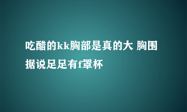 吃醋的kk胸部是真的大 胸围据说足足有f罩杯