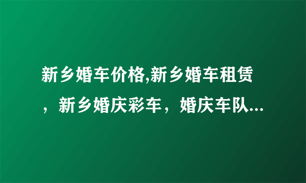 新乡婚车价格,新乡婚车租赁，新乡婚庆彩车，婚庆车队，结婚用车，头车，联系电话是什么？