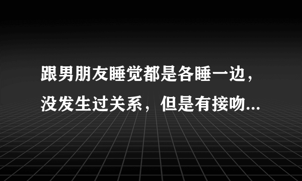 跟男朋友睡觉都是各睡一边，没发生过关系，但是有接吻之类的，他最近老是讲恐怖故事吓我，然后我就跟他