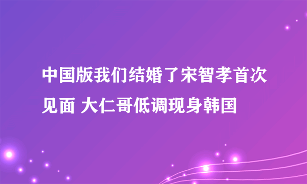 中国版我们结婚了宋智孝首次见面 大仁哥低调现身韩国