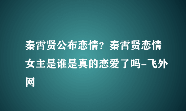 秦霄贤公布恋情？秦霄贤恋情女主是谁是真的恋爱了吗-飞外网