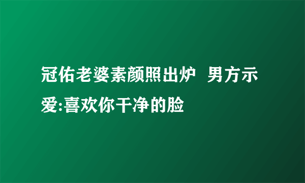 冠佑老婆素颜照出炉  男方示爱:喜欢你干净的脸