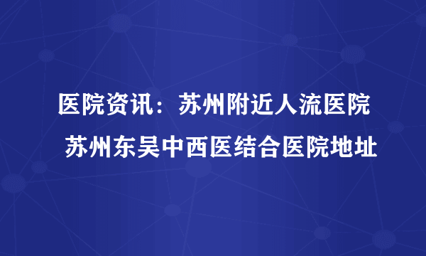 医院资讯：苏州附近人流医院 苏州东吴中西医结合医院地址