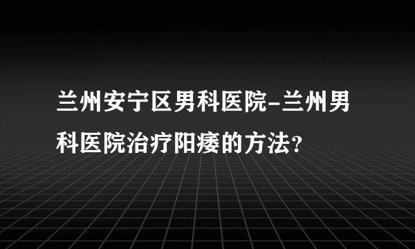 兰州安宁区男科医院-兰州男科医院治疗阳痿的方法？