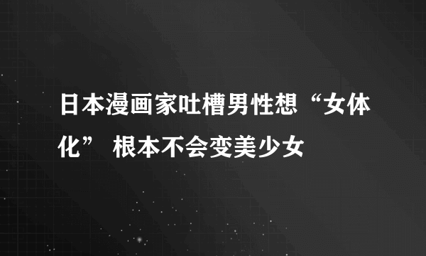 日本漫画家吐槽男性想“女体化” 根本不会变美少女