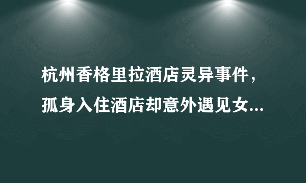 杭州香格里拉酒店灵异事件，孤身入住酒店却意外遇见女鬼（吓晕）-飞外网