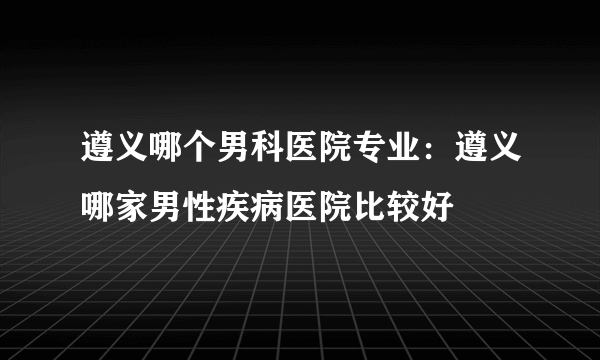 遵义哪个男科医院专业：遵义哪家男性疾病医院比较好