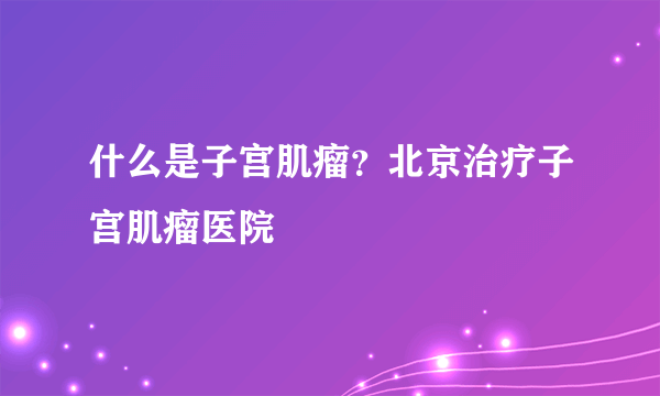 什么是子宫肌瘤？北京治疗子宫肌瘤医院