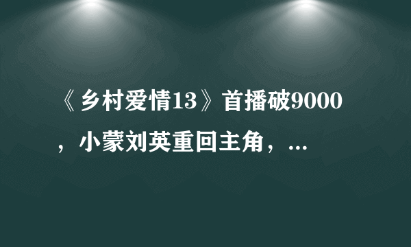 《乡村爱情13》首播破9000，小蒙刘英重回主角，香秀消失了