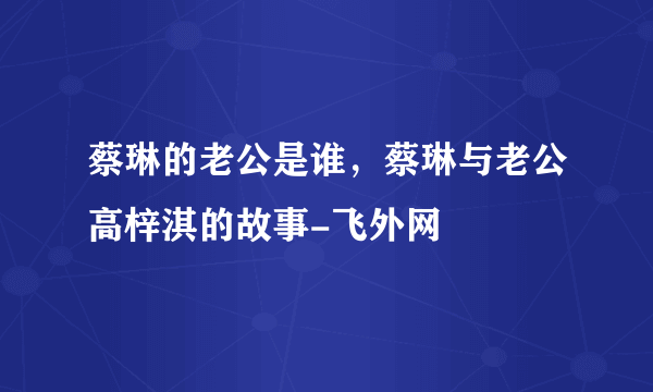 蔡琳的老公是谁，蔡琳与老公高梓淇的故事-飞外网