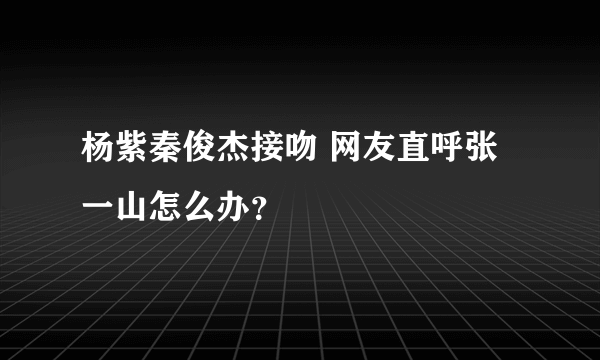 杨紫秦俊杰接吻 网友直呼张一山怎么办？