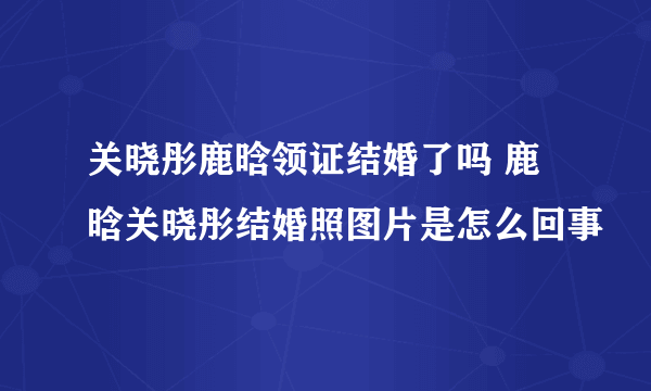 关晓彤鹿晗领证结婚了吗 鹿晗关晓彤结婚照图片是怎么回事