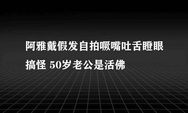 阿雅戴假发自拍噘嘴吐舌瞪眼搞怪 50岁老公是活佛