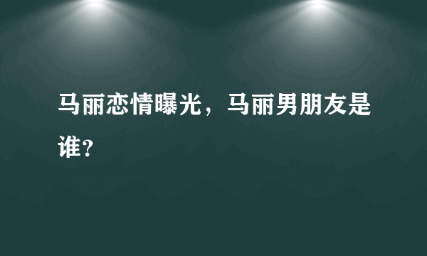 马丽恋情曝光，马丽男朋友是谁？