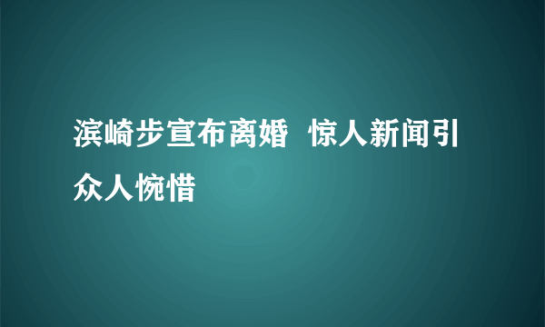 滨崎步宣布离婚  惊人新闻引众人惋惜