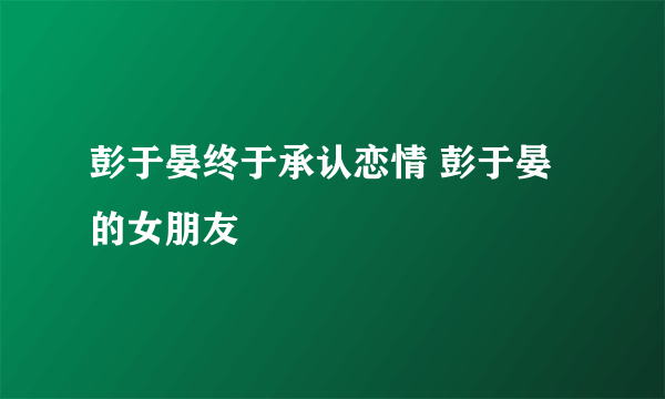 彭于晏终于承认恋情 彭于晏的女朋友